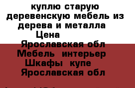 куплю старую деревенскую мебель из дерева и металла › Цена ­ 1 000 - Ярославская обл. Мебель, интерьер » Шкафы, купе   . Ярославская обл.